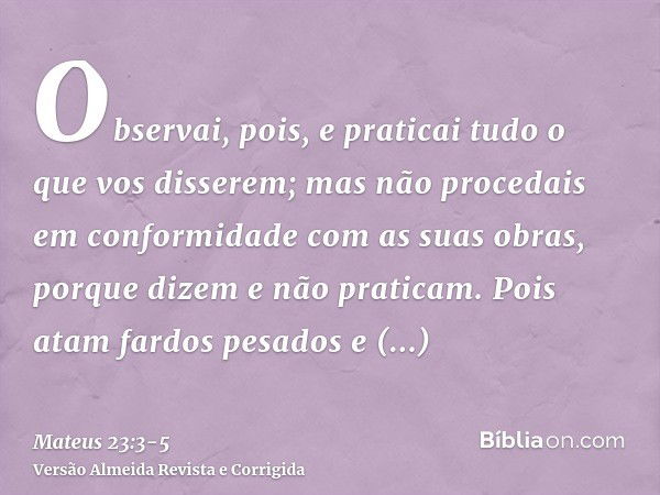 Observai, pois, e praticai tudo o que vos disserem; mas não procedais em conformidade com as suas obras, porque dizem e não praticam.Pois atam fardos pesados e 