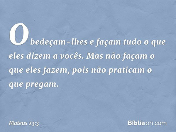 Obedeçam-lhes e façam tudo o que eles dizem a vocês. Mas não façam o que eles fazem, pois não praticam o que pregam. -- Mateus 23:3