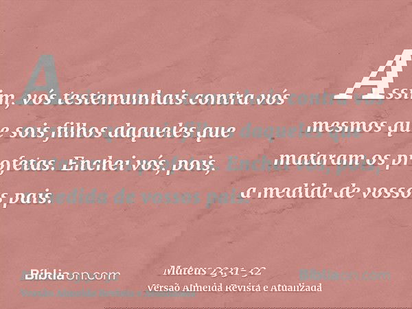 Assim, vós testemunhais contra vós mesmos que sois filhos daqueles que mataram os profetas.Enchei vós, pois, a medida de vossos pais.