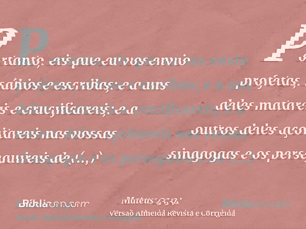 Portanto, eis que eu vos envio profetas, sábios e escribas; e a uns deles matareis e crucificareis; e a outros deles açoitareis nas vossas sinagogas e os perseg