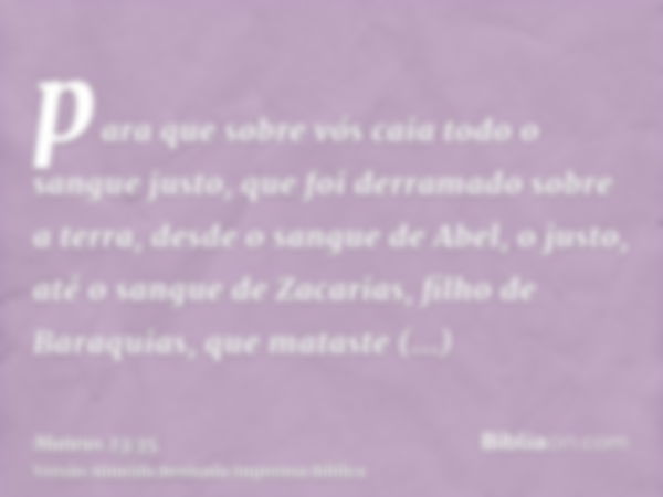 para que sobre vós caia todo o sangue justo, que foi derramado sobre a terra, desde o sangue de Abel, o justo, até o sangue de Zacarias, filho de Baraquias, que