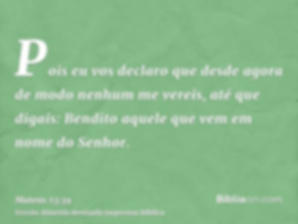 Pois eu vos declaro que desde agora de modo nenhum me vereis, até que digais: Bendito aquele que vem em nome do Senhor.