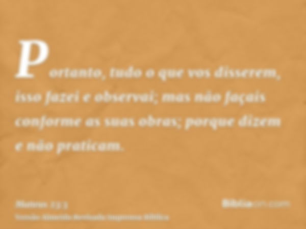 Portanto, tudo o que vos disserem, isso fazei e observai; mas não façais conforme as suas obras; porque dizem e não praticam.