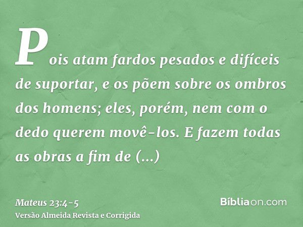 Pois atam fardos pesados e difíceis de suportar, e os põem sobre os ombros dos homens; eles, porém, nem com o dedo querem movê-los.E fazem todas as obras a fim 