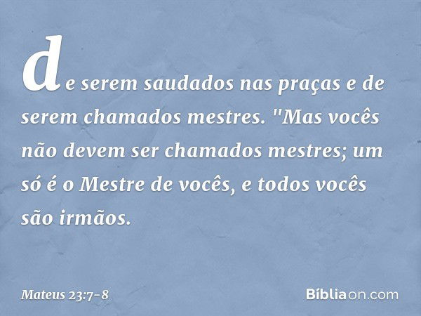 de serem saudados nas praças e de serem chamados mestres. "Mas vocês não devem ser chamados mestres; um só é o Mestre de vocês, e todos vocês são irmãos. -- Mat