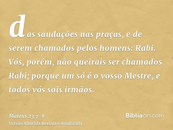 das saudações nas praças, e de serem chamados pelos homens: Rabi.Vós, porém, não queirais ser chamados Rabi; porque um só é o vosso Mestre, e todos vós sois irm