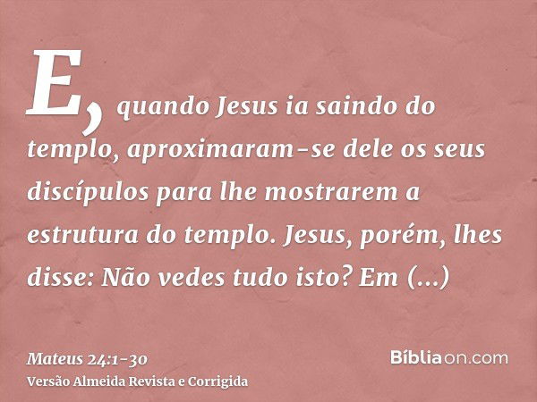 E, quando Jesus ia saindo do templo, aproximaram-se dele os seus discípulos para lhe mostrarem a estrutura do templo.Jesus, porém, lhes disse: Não vedes tudo is