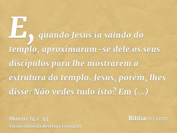 E, quando Jesus ia saindo do templo, aproximaram-se dele os seus discípulos para lhe mostrarem a estrutura do templo.Jesus, porém, lhes disse: Não vedes tudo is