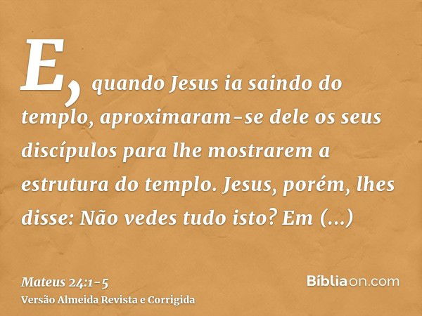 E, quando Jesus ia saindo do templo, aproximaram-se dele os seus discípulos para lhe mostrarem a estrutura do templo.Jesus, porém, lhes disse: Não vedes tudo is