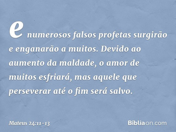 e numerosos falsos profetas surgirão e enganarão a muitos. Devido ao aumento da maldade, o amor de muitos esfriará, mas aquele que perseverar até o fim será sal