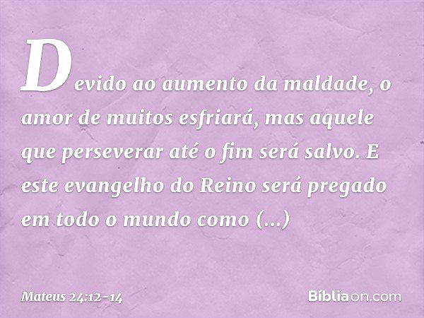 Devido ao aumento da maldade, o amor de muitos esfriará, mas aquele que perseverar até o fim será salvo. E este evangelho do Reino será pregado em todo o mundo 