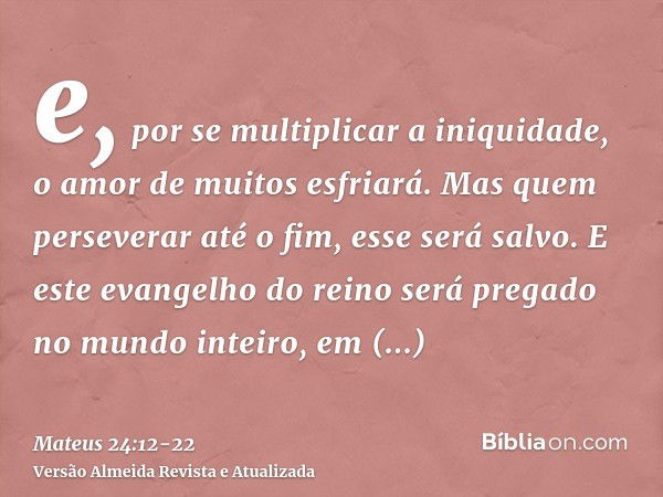 e, por se multiplicar a iniquidade, o amor de muitos esfriará.Mas quem perseverar até o fim, esse será salvo.E este evangelho do reino será pregado no mundo int