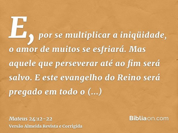 E, por se multiplicar a iniqüidade, o amor de muitos se esfriará.Mas aquele que perseverar até ao fim será salvo.E este evangelho do Reino será pregado em todo 