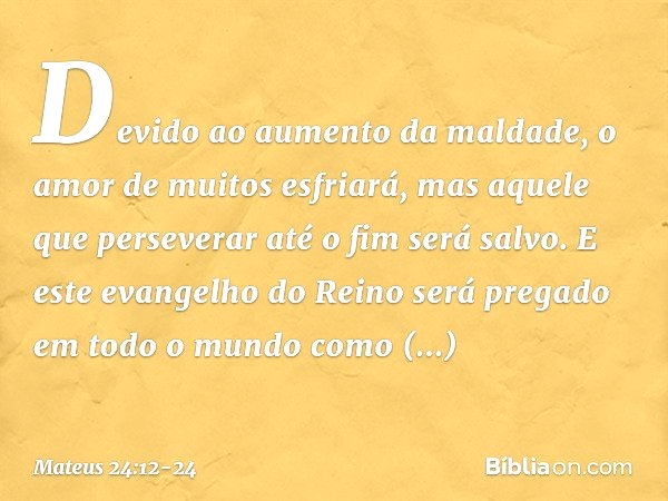 Devido ao aumento da maldade, o amor de muitos esfriará, mas aquele que perseverar até o fim será salvo. E este evangelho do Reino será pregado em todo o mundo 