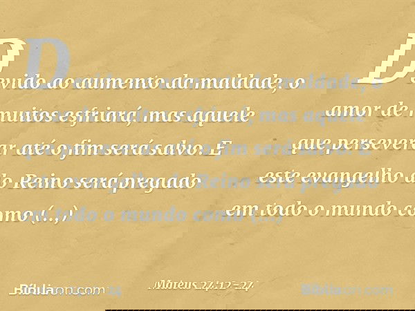 Devido ao aumento da maldade, o amor de muitos esfriará, mas aquele que perseverar até o fim será salvo. E este evangelho do Reino será pregado em todo o mundo