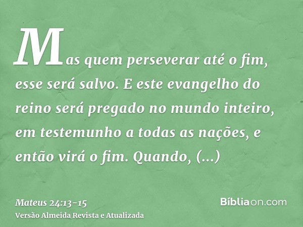 Mas quem perseverar até o fim, esse será salvo.E este evangelho do reino será pregado no mundo inteiro, em testemunho a todas as nações, e então virá o fim.Quan