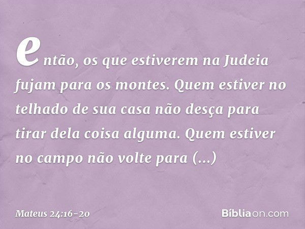 então, os que estiverem na Judeia fujam para os montes. Quem estiver no telhado de sua casa não desça para tirar dela coisa alguma. Quem estiver no campo não vo