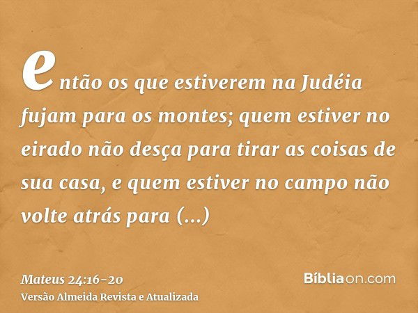 então os que estiverem na Judéia fujam para os montes;quem estiver no eirado não desça para tirar as coisas de sua casa,e quem estiver no campo não volte atrás 