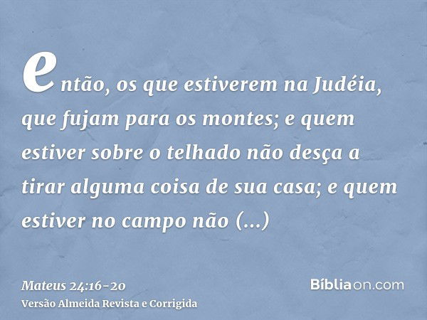 então, os que estiverem na Judéia, que fujam para os montes;e quem estiver sobre o telhado não desça a tirar alguma coisa de sua casa;e quem estiver no campo nã