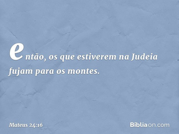 então, os que estiverem na Judeia fujam para os montes. -- Mateus 24:16