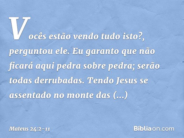 "Vocês estão vendo tudo isto?", perguntou ele. "Eu garanto que não ficará aqui pedra sobre pedra; serão todas derrubadas". Tendo Jesus se assentado no monte das