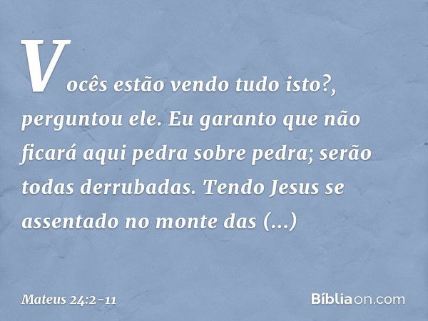 "Vocês estão vendo tudo isto?", perguntou ele. "Eu garanto que não ficará aqui pedra sobre pedra; serão todas derrubadas". Tendo Jesus se assentado no monte das