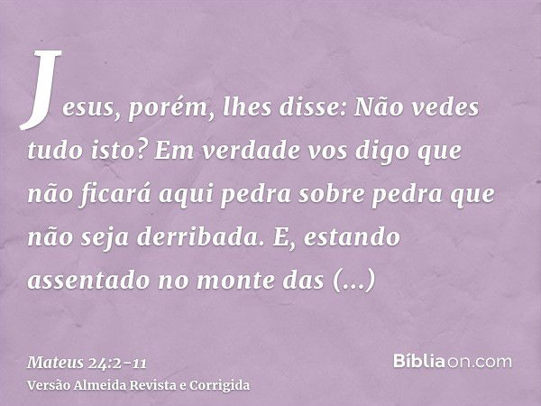 Jesus, porém, lhes disse: Não vedes tudo isto? Em verdade vos digo que não ficará aqui pedra sobre pedra que não seja derribada.E, estando assentado no monte da