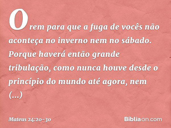 Orem para que a fuga de vocês não aconteça no inverno nem no sábado. Porque haverá então grande tribulação, como nunca houve desde o princípio do mundo até agor