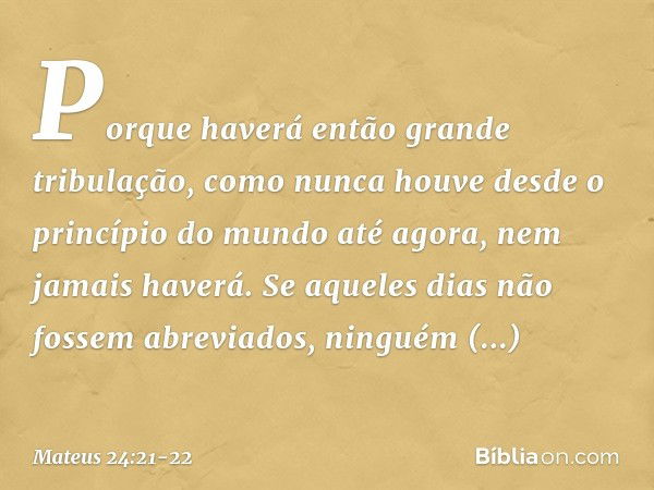 Porque haverá então grande tribulação, como nunca houve desde o princípio do mundo até agora, nem jamais haverá. Se aqueles dias não fossem abreviados, ninguém 