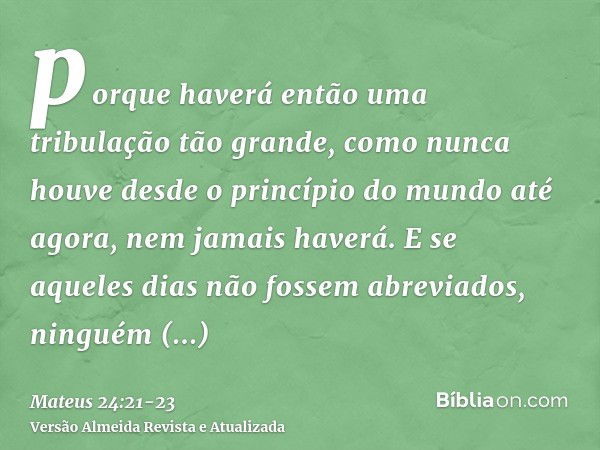 porque haverá então uma tribulação tão grande, como nunca houve desde o princípio do mundo até agora, nem jamais haverá.E se aqueles dias não fossem abreviados,