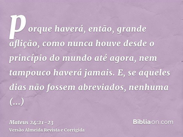 porque haverá, então, grande aflição, como nunca houve desde o princípio do mundo até agora, nem tampouco haverá jamais.E, se aqueles dias não fossem abreviados