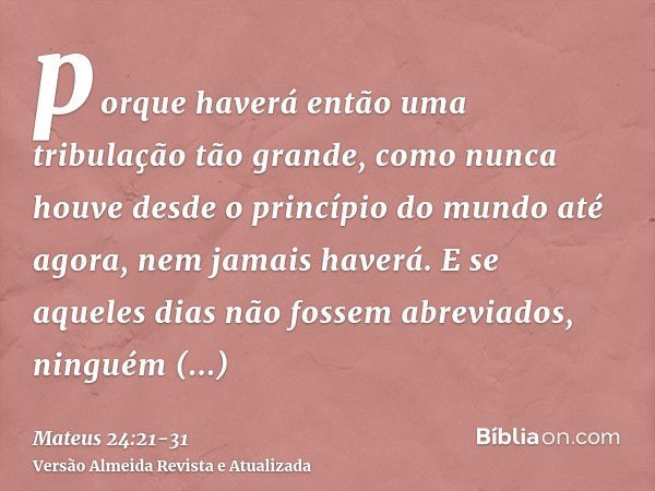 porque haverá então uma tribulação tão grande, como nunca houve desde o princípio do mundo até agora, nem jamais haverá.E se aqueles dias não fossem abreviados,