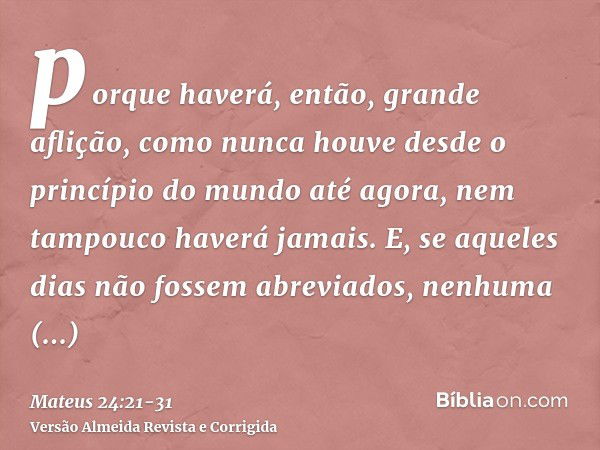 porque haverá, então, grande aflição, como nunca houve desde o princípio do mundo até agora, nem tampouco haverá jamais.E, se aqueles dias não fossem abreviados