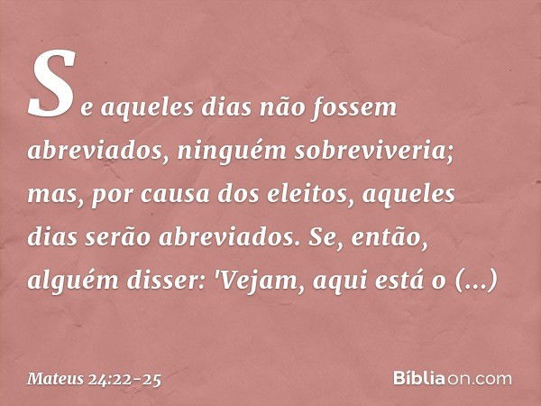 Se aqueles dias não fossem abreviados, ninguém sobreviveria; mas, por causa dos eleitos, aqueles dias serão abreviados. Se, então, alguém disser: 'Vejam, aqui e