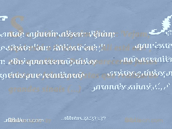 Se, então, alguém disser: 'Vejam, aqui está o Cristo!' ou: 'Ali está ele!', não acreditem. Pois aparecerão falsos cristos e falsos profetas que realizarão grand