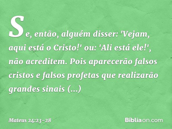 Se, então, alguém disser: 'Vejam, aqui está o Cristo!' ou: 'Ali está ele!', não acreditem. Pois aparecerão falsos cristos e falsos profetas que realizarão grand