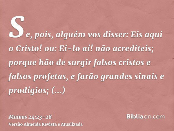 Se, pois, alguém vos disser: Eis aqui o Cristo! ou: Ei-lo aí! não acrediteis;porque hão de surgir falsos cristos e falsos profetas, e farão grandes sinais e pro