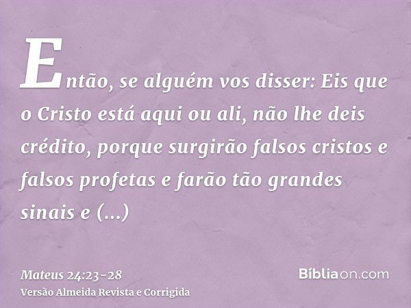 Então, se alguém vos disser: Eis que o Cristo está aqui ou ali, não lhe deis crédito,porque surgirão falsos cristos e falsos profetas e farão tão grandes sinais