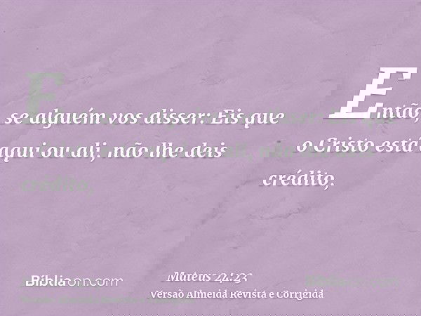 Então, se alguém vos disser: Eis que o Cristo está aqui ou ali, não lhe deis crédito,