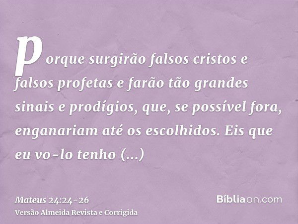 porque surgirão falsos cristos e falsos profetas e farão tão grandes sinais e prodígios, que, se possível fora, enganariam até os escolhidos.Eis que eu vo-lo te