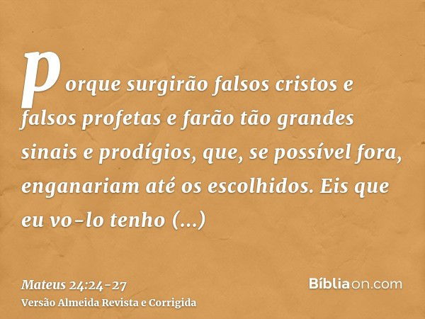 porque surgirão falsos cristos e falsos profetas e farão tão grandes sinais e prodígios, que, se possível fora, enganariam até os escolhidos.Eis que eu vo-lo te