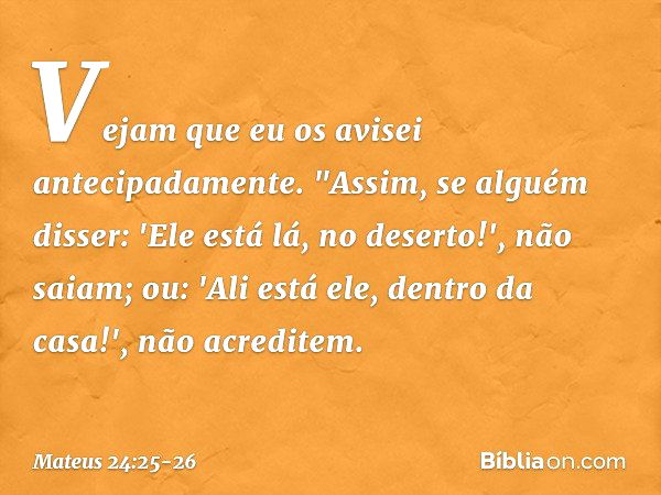 Vejam que eu os avisei antecipadamente. "Assim, se alguém disser: 'Ele está lá, no deserto!', não saiam; ou: 'Ali está ele, dentro da casa!', não acreditem. -- 