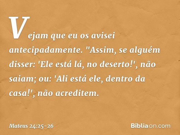 Vejam que eu os avisei antecipadamente. "Assim, se alguém disser: 'Ele está lá, no deserto!', não saiam; ou: 'Ali está ele, dentro da casa!', não acreditem. -- 