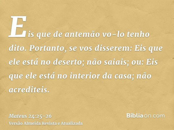 Eis que de antemão vo-lo tenho dito.Portanto, se vos disserem: Eis que ele está no deserto; não saiais; ou: Eis que ele está no interior da casa; não acrediteis