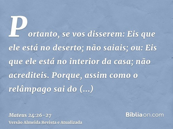 Portanto, se vos disserem: Eis que ele está no deserto; não saiais; ou: Eis que ele está no interior da casa; não acrediteis.Porque, assim como o relâmpago sai 