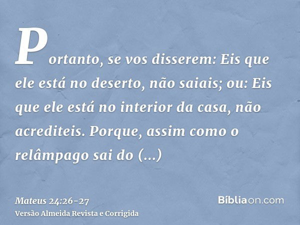 Portanto, se vos disserem: Eis que ele está no deserto, não saiais; ou: Eis que ele está no interior da casa, não acrediteis.Porque, assim como o relâmpago sai 