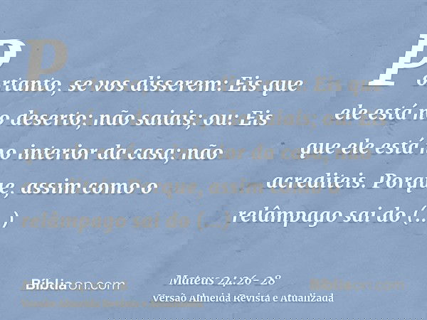 Portanto, se vos disserem: Eis que ele está no deserto; não saiais; ou: Eis que ele está no interior da casa; não acrediteis.Porque, assim como o relâmpago sai