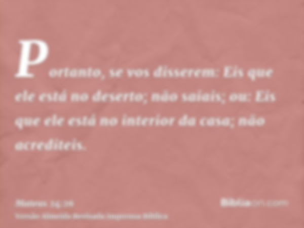 Portanto, se vos disserem: Eis que ele está no deserto; não saiais; ou: Eis que ele está no interior da casa; não acrediteis.