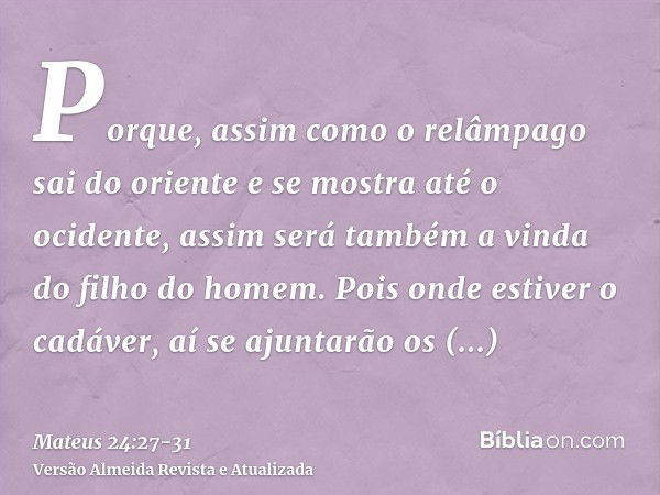 Porque, assim como o relâmpago sai do oriente e se mostra até o ocidente, assim será também a vinda do filho do homem.Pois onde estiver o cadáver, aí se ajuntar