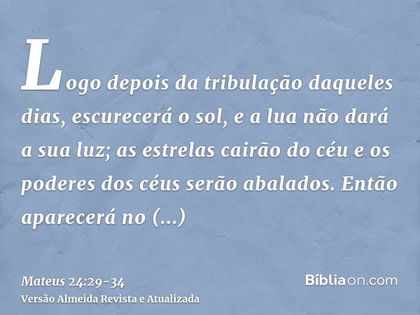 Logo depois da tribulação daqueles dias, escurecerá o sol, e a lua não dará a sua luz; as estrelas cairão do céu e os poderes dos céus serão abalados.Então apar